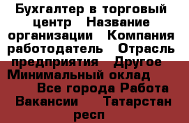 Бухгалтер в торговый центр › Название организации ­ Компания-работодатель › Отрасль предприятия ­ Другое › Минимальный оклад ­ 18 000 - Все города Работа » Вакансии   . Татарстан респ.